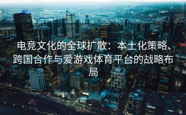 电竞文化的全球扩散：本土化策略、跨国合作与爱游戏体育平台的战略布局