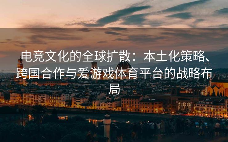 电竞文化的全球扩散：本土化策略、跨国合作与爱游戏体育平台的战略布局