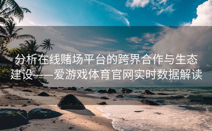 分析在线赌场平台的跨界合作与生态建设——爱游戏体育官网实时数据解读